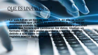QUE ES UNA WEB 1.0?
• La web 1.0 es un tipo de web estática, en ella se subían
documentos que JAMAS se actualizaban lo cual era un
problema cuando la información era renovada o pasaban
cosas que hiciera que cambiaran los datos. Usaban un
formato HTML para poder guardar y crear las paginas,
debido a que como no eran tantas se podía llevar un
registro acerca de lo que se subía a la internet
 
