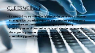 QUE ES WEB 2.0?
• La web 2.0 no es mas que la evolución de la web o internet
en el que los usuarios dejan de ser usuarios pasivos para
convertirse en usuarios activos, que participan y
contribuyen en el contenido de la red siendo capaces de
dar soporte y formar parte de una sociedad que se informa,
comunica y genera conocimiento.
 