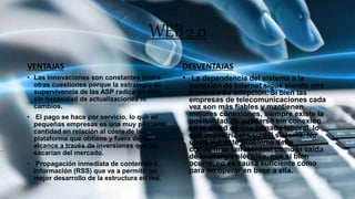 WEB2.0
VENTAJAS
• Las innovaciones son constantes (entre
otras cuestiones porque la estrategia de
supervivencia de las ASP radica en ello),
sin necesidad de actualizaciones ni
cambios.
• El pago se hace por servicio, lo que en
pequeñas empresas es una muy pequeña
cantidad en relación al coste de la
plataforma que obtiene y fuera de su
alcance a través de inversiones que las
sacarían del mercado.
• Propagación inmediata de contenido e
información (RSS) que va a permitir un
mejor desarrollo de la estructura en red.
DESVENTAJAS
• La dependencia del sistema a la
conexión de Internet sigue siendo una
barrera a su adopción. Si bien las
empresas de telecomunicaciones cada
vez son más fiables y mantienen
mejores conexiones, siempre existe la
posibilidad de quedarse sin conexión
en la mitad de una jornada laboral, lo
que impediría el uso del sistema. No
obstante, este problema debe
convertirse tan residual como la caída
de la energía eléctrica, que si bien
ocurre, no es causa suficiente como
para no operar en base a ella.
 