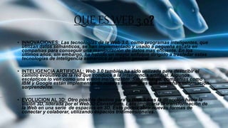 QUE ES WEB 3.0?
• INNOVACIONES: Las tecnologías de la Web 3.0, como programas inteligentes, que
utilizan datos semánticos, se han implementado y usado a pequeña escala en
compañías para conseguir una manipulación de datos mas eficiente. En los
últimos años, sin embargo, ha habido un mayor enfoque dirigido a trasladar estas
tecnologías de inteligencia semántica al publico general.
• INTELIGENCIA ARTIFICIAL: Web 3.0 también ha sido utilizada para describir el
camino evolutivo de la red que conduce a la inteligencia artificial. Algunos
escépticos lo ven como una visión inalcanzable. Sin embargo, compañías como
IBM y Google están implementando nuevas tecnologías que cosechan información
sorprendente.
• EVOLUCION AL 3D: Otro posible destino para la Web 3.0 es la dirección hacia la
visión 3D, liderada por el Web3D Consortium. Esto implicaría la transformación de
la Web en una serie de espacios en 3D, Esto podría abrir nuevas formas de
conectar y colaborar, utilizando espacios tridimensionales.
 