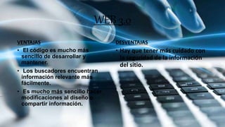 WEB 3.0
VENTAJAS
• El código es mucho más
sencillo de desarrollar y
mantener.
• Los buscadores encuentran
información relevante más
fácilmente.
• Es mucho más sencillo hacer
modificaciones al diseño o
compartir información.
DESVENTAJAS
• Hay que tener más cuidado con
la seguridad de la información
del sitio.
 