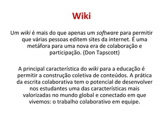 Wiki Um  wiki  é mais do que apenas um  software  para permitir que várias pessoas editem sites da internet. É uma metáfora para uma nova era de colaboração e participação. (Don Tapscott) A principal característica do  wiki  para a educação é permitir  a construção coletiva de conteúdos. A prática da escrita colaborativa tem o potencial de desenvolver nos estudantes uma das características mais valorizadas no mundo global e conectado em que vivemos: o trabalho colaborativo em equipe. 