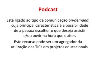 Podcast Está ligado ao tipo de comunicação  on-demand , cuja principal característica é a possibilidade de a pessoa escolher o que deseja assistir e/ou ouvir na hora que quiser. Este recurso pode ser um agregador da utilização das TICs em projetos educacionais. 