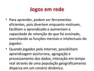Jogos em rede Para aprender, podem ser ferramentas eficientes, pois divertem enquanto motivam, facilitam o aprendizado e aumentam a capacidade de retenção do que foi ensinado, exercitando as funções mentais e intelectuais do jogador. Quando jogados pela Internet, possibilitam aprendizagem assíncrona, agregação e processamento dos dados, interação em tempo real através de uma população geograficamente dispersa em um cenário dinâmico. 