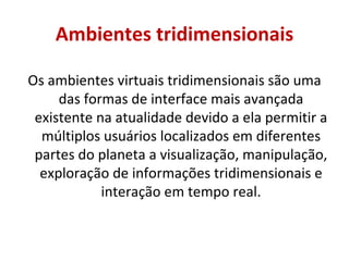 Ambientes tridimensionais Os ambientes virtuais tridimensionais são uma das formas de interface mais avançada existente na atualidade devido a ela permitir a múltiplos usuários localizados em diferentes partes do planeta a visualização, manipulação, exploração de informações tridimensionais e interação em tempo real. 