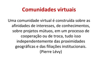 Comunidades virtuais Uma comunidade virtual é construída sobre as afinidades de interesses, de conhecimentos, sobre projetos mútuos, em um processo de cooperação ou de troca, tudo isso independentemente das proximidades geográficas e das filiações institucionais. (Pierre Lévy) 