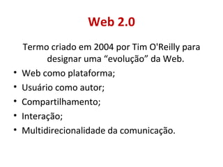 Web 2.0 Termo criado em 2004 por Tim O'Reilly para designar uma “evolução” da Web. Web como plataforma; Usuário como autor; Compartilhamento; Interação; Multidirecionalidade da comunicação. 