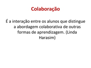 Colaboração É a interação entre os alunos que distingue a abordagem colaborativa de outras formas de aprendizagem. (Linda Harasim) 