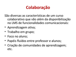 São diversas as características de um curso colaborativo que vão além da disponibilização no LMS de funcionalidades comunicacionais: Aprendizagem ativa; Trabalho em grupo; Foco no aluno; Papéis fluídos entre professor e alunos; Criação de comunidades de aprendizagem; etc. Colaboração 