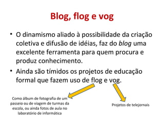 Blog, flog e vog O dinamismo aliado à possibilidade da criação coletiva e difusão de idéias, faz do  blog  uma excelente ferramenta para quem procura e produz conhecimento. Ainda são tímidos os projetos de educação formal que fazem uso de flog e vog.  Como álbum de fotografia de um passeio ou de viagem de turmas da escola, ou ainda fotos de aula no laboratório de informática Projetos de telejornais 