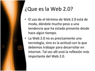 ¿Que es la Web 2.0? El uso de el término de Web 2.0 está de moda, dándole mucho peso a una tendencia que ha estado presente desde hace algún tiempo.  La Web 2.0 no es precisamente una tecnología, sino es la actitud con la que debemos trabajar para desarrollar en Internet. Tal vez allí está la reflexión más importante del Web 2.0. 