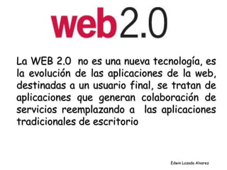 La WEB 2.0  no es una nueva tecnología, es la evolución de las aplicaciones de la web, destinadas a un usuario final, se tratan de aplicaciones que generan colaboración de servicios reemplazando a  las aplicaciones tradicionales de escritorio Edwin Lozada Alvarez 