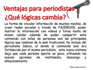 La forma de vincular información de muchos medios, de crear redes sociales a través de FACEBOOK, poder ilustrar la información con videos y fotos hasta de mismo celular además de poder compartir este contenido con miles de personas son las principales lógicas que cambian de la web tradicional, he incluso del periodismo básico, el donde el contenido solo era fortalecido por el mismo periodista,  este nuevo sistema deja que cada persona aporte un poco, utilizando las nuevas opciones de multimedia, descarga y almacenamiento. Edwin Lozada Alvarez 