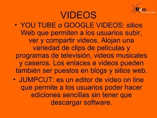 VIDEOS YOU TUBE o GOOGLE VIDEOS: sitios Web que permiten a los usuarios subir, ver y compartir videos. Alojan una variedad de clips de películas y programas de televisión, videos musicales y caseros. Los enlaces a videos pueden también ser puestos en blogs y sitios web. JUMPCUT: es un editor de video on line que permite a los usuarios poder hacer ediciones sencillas sin tener que descargar software. 