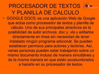 PROCESADOR DE TEXTOS  Y PLANILLA DE CALCULO GOOGLE DOCS: es una aplicación Web de  Google  que actúa como procesador de textos y planilla de cálculo. Uno de sus principales atractivos es la posibilidad de subir archivos .doc y .xls y editarlos directamente en línea sin necesidad de tener instalado ningún programa adicional. Se pueden establecer permisos para autores y lectores. Así, varias personas pueden estar trabajando sobre un mismo documento incluso de manera simultánea y de la misma manera en que están acostumbrados a hacerlo en su procesador de textos. 
