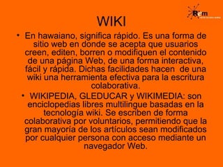 WIKI En hawaiano, significa rápido. Es una forma de sitio web en donde se acepta que usuarios creen, editen, borren o modifiquen el contenido de una página Web, de una forma interactiva, fácil y rápida. Dichas facilidades hacen  de una wiki una herramienta efectiva para la escritura colaborativa. WIKIPEDIA, GLEDUCAR y WIKIMEDIA: son enciclopedias libres multilingue basadas en la tecnología wiki. Se escriben de forma colaborativa por voluntarios, permitiendo que la gran mayoría de los artículos sean modificados por cualquier persona con acceso mediante un navegador Web. 