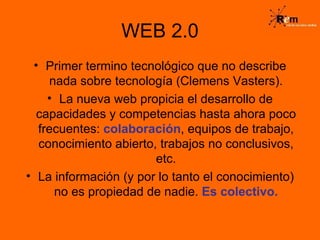 WEB 2.0 Primer termino tecnológico que no describe nada sobre tecnología (Clemens Vasters). La nueva web propicia el desarrollo de capacidades y competencias hasta ahora poco frecuentes:  colaboración , equipos de trabajo, conocimiento abierto, trabajos no conclusivos, etc. La información (y por lo tanto el conocimiento) no es propiedad de nadie.  Es colectivo. 