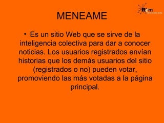 MENEAME Es un sitio Web que se sirve de la inteligencia colectiva para dar a conocer noticias. Los usuarios registrados envían historias que los demás usuarios del sitio (registrados o no) pueden votar, promoviendo las más votadas a la página principal. 
