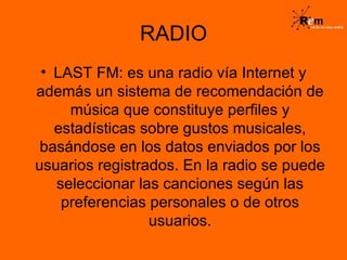 RADIO LAST FM: es una radio vía Internet y además un sistema de recomendación de música que constituye perfiles y estadísticas sobre gustos musicales, basándose en los datos enviados por los usuarios registrados. En la radio se puede seleccionar las canciones según las preferencias personales o de otros usuarios. 