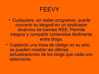 FEEVY Cualquiera, sin saber programar, puede convertir su blogroll en un sindicador dinámico de fuentes RSS. Permite integrar y compartir contenidos fácilmente entre blogs. Copiando una línea de código en su sitio, se pueden mostrar las últimas actualizaciones de los blogs que cada uno seleccione.  