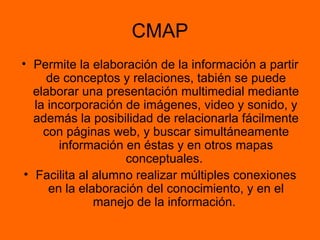 CMAP Permite la elaboración de la información a partir de conceptos y relaciones, tabién se puede elaborar una presentación multimedial mediante la incorporación de imágenes, video y sonido, y además la posibilidad de relacionarla fácilmente con páginas web, y buscar simultáneamente información en éstas y en otros mapas conceptuales.  Facilita al alumno realizar múltiples conexiones en la elaboración del conocimiento, y en el manejo de la información.  