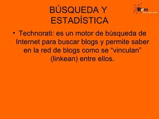 BÚSQUEDA Y  ESTADÍSTICA Technorati: es un motor de búsqueda de Internet para buscar blogs y permite saber en la red de blogs como se “vinculan” (linkean) entre ellos. 