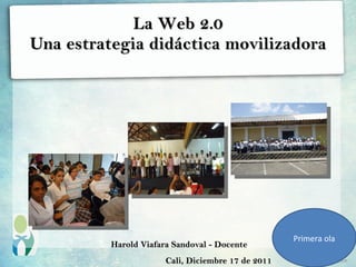 La Web 2.0
Una estrategia didáctica movilizadora




                                                    Primera ola
          Harold Viafara Sandoval - Docente
                       Cali, Diciembre 17 de 2011
 