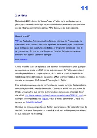 11
2. A Idéia

No início de 2009, depois de "brincar" com o Twitter e me familiarizar com a
plataforma, comecei a investigar as possibilidades de desenvolver um aplicativo
que se integrasse diretamente com as APIs do serviço de microblogging.



O que é uma API

"API, de Application Programming Interface (ou Interface de Programação de
Aplicativos) é um conjunto de rotinas e padrões estabelecidos por um software
para a utilização das suas funcionalidades por programas aplicativos -- isto é:
programas que não querem envolver-se em detalhes da implementação do
software, mas apenas usar seus serviços".

Fonte: Wikipédia



A idéia inicial foi fazer um aplicativo com algumas funcionalidades onde qualquer
pessoa pudesse enviar um SMS com a sua mensagem do Twitter. Alem disto o
usuário poderia fazer a compactação de URLs, verificar quantos cliques foram
recebidos pelo link compactado, ou quantos SMSs foram enviados, e até mesmo
reenviar a mensagem (ReTuitar ou RT no jargão do Twitter).

Este aplicativo não necessita de nenhum tipo de registro ou login. Basta realizar a
compactação da URL através do website. “Compactar a URL” (ou encurtador de
URL) é um aplicativo que permite a diminuição do tamanho do endereço de um
site. O link http://www.seashepherd.org/news-and-media/news-090825-1.html por
exemplo, foi compactado pelo "digi.to", o que o deixou bem menor. O novo link
passa a ser http://digi.to/Kagi6 .

O motivo é a limitação imposta pelo Twitter: as mensagens não podem ter mais do
que 140 caracteres. Compactando o seu link, você tem mais espaço para o texto
de sua postagem no microblog.
 