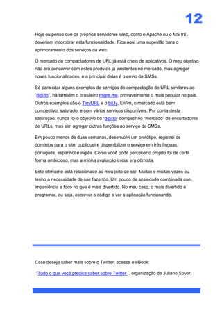 12
Hoje eu penso que os próprios servidores Web, como o Apache ou o MS IIS,
deveriam incorporar esta funcionalidade. Fica aqui uma sugestão para o
aprimoramento dos serviços da web.

O mercado de compactadores de URL já está cheio de aplicativos. O meu objetivo
não era concorrer com estes produtos já existentes no mercado, mas agregar
novas funcionalidades, e a principal delas é o envio de SMSs.

Só para citar alguns exemplos de serviços de compactação de URL similares ao
“digi.to”, há também o brasileiro migre.me, provavelmente o mais popular no país.
Outros exemplos são o TinyURL e o bit.ly, Enfim, o mercado está bem
competitivo, saturado, e com vários serviços disponíveis. Por conta desta
saturação, nunca foi o objetivo do “digi.to” competir no “mercado” de encurtadores
de URLs, mas sim agregar outras funções ao serviço de SMSs.

Em pouco menos de duas semanas, desenvolvi um protótipo, registrei os
domínios para o site, publiquei e disponibilizei o serviço em três línguas:
português, espanhol e inglês. Como você pode perceber o projeto foi de certa
forma ambicioso, mas a minha avaliação inicial era otimista.

Este otimismo está relacionado ao meu jeito de ser. Muitas e muitas vezes eu
tenho a necessidade de sair fazendo. Um pouco de ansiedade combinada com
impaciência e foco no que é mais divertido. No meu caso, o mais divertido é
programar, ou seja, escrever o código e ver a aplicação funcionando.




Caso deseje saber mais sobre o Twitter, acesse o eBook:

“Tudo o que você precisa saber sobre Twitter ”, organização de Juliano Spyer.
 
