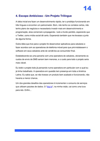 14
4. Escopo Ambicioso - Um Projeto Trilíngue

A idéia inicial era fazer um desenvolvimento rápido, ter o protótipo funcionando em
três línguas e encontrar um patrocinador. Bom, não tenho os contatos certos, não
tenho plano de negócios e necessitaria investir mais em desenvolvimento e
programação, área comercial e propaganda - tudo a fundo perdido, esperando que
o Twitter, como mídia social dê certo. Esperando também que me levasse a junto
de alguma forma.

Outra idéia que tive para o projeto foi desenvolver aplicativos para celulares e
fazer acordos com as operadoras de telefonia móvel para que pré-instalassem o
software em seus celulares ante de vendê-los ao consumidor final.

Estabelecendo-se uma parceria com uma operadora de celulares, obviamente os
custos de envio de SMS seriam bem menores, e o custo para todo o projeto seria
mais viável.

Eu bolei o projeto todo já pensando numa operadora em particular com a qual eu
já tinha trabalhado. A operadora em questão tem presença em toda a América
Latina. Eu sabia que, se não tivesse um produto bem acabado e funcionando, não
haveria a menor chance.

Um dos grandes desafios das operadoras é incrementar o consumo de serviços
que utilizam pacotes de dados. O "digi.to", na minha visão, cai como uma luva
para isto. Enfim...
 