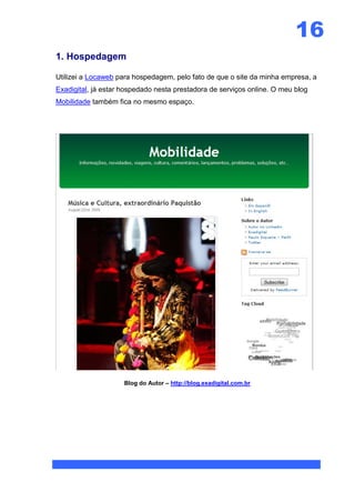 16
1. Hospedagem

Utilizei a Locaweb para hospedagem, pelo fato de que o site da minha empresa, a
Exadigital, já estar hospedado nesta prestadora de serviços online. O meu blog
Mobilidade também fica no mesmo espaço.




                     Blog do Autor – http://blog.exadigital.com.br
 