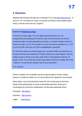 17
2. Domínios

Registrei três domínios de topo com a extensão "to" no site http://www.tonic.to/. O
domínio ".to" é do Reino de Tonga, um paraíso no Pacífico onde trabalhei algum
tempo. A família real é dona do "negócio".



O que é um Domínio de Topo

“O domínio de topo (sigla: TLD, do inglês top-level domain) é um dos
componentes dos endereços de Internet. Cada nome de domínio na Internet
consiste de alguns nomes separados por pontos, e o primeiro desses nomes é o
domínio de topo, ou TLD. Por exemplo, no nome de domínio exemplo.com, o TLD
é com (ou COM, visto que nos TLDs a capitalização é ignorada).

Os TLDs são usados em primeiro lugar com o protocolo DNS, que transforma os
nomes de domínio em endereços IP. Podem dividir-se em duas classes: TLDs de
código de país (ccTLDs, de country code TLDs) e TLDs genéricos (gTLDs, de
generic TLDs). Os ccTLDs têm sempre duas letras e derivam do código ISO 3166-
1 alpha-2, e os gTLDs têm sempre mais do que duas letras.”

Fonte: Wikipédia




Efetuar o registro foi um trabalho que durou apenas alguns minutos, bastou
possuir um cartão de crédito. Em um dia já estava tudo registrado e funcionando.

Nesta etapa, o que mais demandou tempo foi criar nomes para os domínios.
Passei horas pesquisando as várias combinações possíveis. Achei que a
combinação de nomes ficou interessante. Os três sites registrados foram:

Português: http://digi.to

Espanhol: http://cuen.to

Inglês:     http://bind.to
 