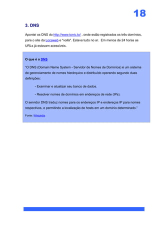 18
3. DNS

Apontei os DNS do http://www.tonic.to/ , onde estão registrados os três domínios,
para o site da Locaweb e "voilà". Estava tudo no ar. Em menos de 24 horas as
URLs já estavam acessíveis.



O que é o DNS

“O DNS (Domain Name System - Servidor de Nomes de Domínios) é um sistema
de gerenciamento de nomes hierárquico e distribuído operando segundo duas
definições:

       - Examinar e atualizar seu banco de dados.

       - Resolver nomes de domínios em endereços de rede (IPs).

O servidor DNS traduz nomes para os endereços IP e endereços IP para nomes
respectivos, e permitindo a localização de hosts em um domínio determinado.”

Fonte: Wikipédia
 