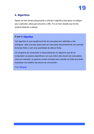 19
4. Algoritmo

Gastei um bom tempo pesquisando e criando o algoritmo para gerar os códigos
que o aplicativo utiliza para encurtar a URL. Foi um bom desafio que me fez
quebrar bastante a cabeça.



O que é o Algoritmo

“Um algoritmo é uma seqüência finita de instruções bem definidas e não
ambíguas, cada uma das quais pode ser executada mecanicamente num período
de tempo finito e com uma quantidade de esforço finita...

Um programa de computador é essencialmente um algoritmo que diz ao
computador os passos específicos e em que ordem eles devem ser executados,
como por exemplo, os passos a serem tomados para calcular as notas que serão
impressas nos boletins dos alunos de uma escola.”

Fonte: Wikipédia
 