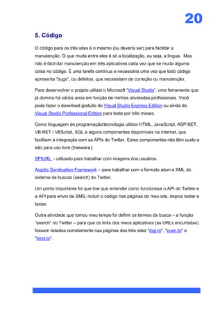20
5. Código

O código para os três sites é o mesmo (ou deveria ser) para facilitar a
manutenção. O que muda entre eles é só a localização, ou seja, a língua. Mas
não é fácil dar manutenção em três aplicativos cada vez que se muda alguma
coisa no código. É uma tarefa contínua e necessária uma vez que todo código
apresenta “bugs”, ou defeitos, que necessitam de correção ou manutenção.

Para desenvolver o projeto utilizei o Microsoft “Visual Studio”, uma ferramenta que
já domino há vários anos em função de minhas atividades profissionais. Você
pode fazer o download gratuito do Visual Studio Express Edition ou ainda do
Visual Studio Professional Edition para teste por três meses.

Como linguagem de programação/tecnologia utilizei HTML, JavaScript, ASP.NET,
VB.NET / VBScript, SQL e alguns componentes disponíveis na internet, que
facilitam a integração com as APIs do Twitter. Estes componentes não têm custo e
são para uso livre (freeware):

SPIURL - utilizado para trabalhar com imagens dos usuários.

Argotic Syndication Framework – para trabalhar com o formato atom e XML do
sistema de buscas (search) do Twitter.

Um ponto importante foi que tive que entender como funcionava o API do Twitter e
a API para envio de SMS, incluir o código nas páginas do meu site, depois testar e
testar.

Outra atividade que tomou meu tempo foi definir os termos da busca – a função
“search” no Twitter – para que os links dos meus aplicativos (as URLs encurtadas)
fossem listados corretamente nas páginas dos três sites "digi.to", "cuen.to" e
"bind.to".
 