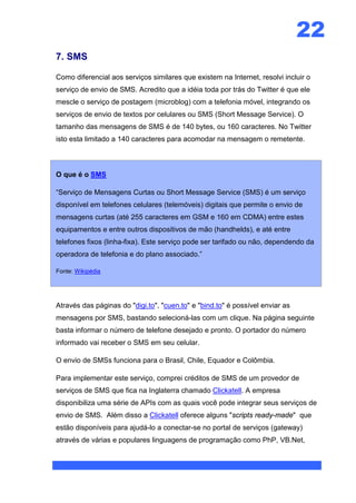 22
7. SMS

Como diferencial aos serviços similares que existem na Internet, resolvi incluir o
serviço de envio de SMS. Acredito que a idéia toda por trás do Twitter é que ele
mescle o serviço de postagem (microblog) com a telefonia móvel, integrando os
serviços de envio de textos por celulares ou SMS (Short Message Service). O
tamanho das mensagens de SMS é de 140 bytes, ou 160 caracteres. No Twitter
isto esta limitado a 140 caracteres para acomodar na mensagem o remetente.



O que é o SMS

“Serviço de Mensagens Curtas ou Short Message Service (SMS) é um serviço
disponível em telefones celulares (telemóveis) digitais que permite o envio de
mensagens curtas (até 255 caracteres em GSM e 160 em CDMA) entre estes
equipamentos e entre outros dispositivos de mão (handhelds), e até entre
telefones fixos (linha-fixa). Este serviço pode ser tarifado ou não, dependendo da
operadora de telefonia e do plano associado.”

Fonte: Wikipédia




Através das páginas do "digi.to", "cuen.to" e "bind.to" é possível enviar as
mensagens por SMS, bastando selecioná-las com um clique. Na página seguinte
basta informar o número de telefone desejado e pronto. O portador do número
informado vai receber o SMS em seu celular.

O envio de SMSs funciona para o Brasil, Chile, Equador e Colômbia.

Para implementar este serviço, comprei créditos de SMS de um provedor de
serviços de SMS que fica na Inglaterra chamado Clickatell. A empresa
disponibiliza uma série de APIs com as quais você pode integrar seus serviços de
envio de SMS. Além disso a Clickatell oferece alguns "scripts ready-made" que
estão disponíveis para ajudá-lo a conectar-se no portal de serviços (gateway)
através de várias e populares linguagens de programação como PhP, VB.Net,
 