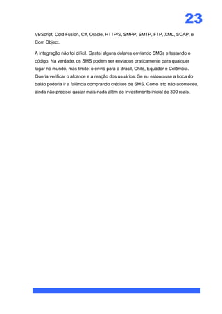 23
VBScript, Cold Fusion, C#, Oracle, HTTP/S, SMPP, SMTP, FTP, XML, SOAP, e
Com Object.

A integração não foi difícil. Gastei alguns dólares enviando SMSs e testando o
código. Na verdade, os SMS podem ser enviados praticamente para qualquer
lugar no mundo, mas limitei o envio para o Brasil, Chile, Equador e Colômbia.
Queria verificar o alcance e a reação dos usuários. Se eu estourasse a boca do
balão poderia ir a falência comprando créditos de SMS. Como isto não aconteceu,
ainda não precisei gastar mais nada além do investimento inicial de 300 reais.
 
