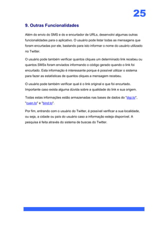 25
9. Outras Funcionalidades

Além do envio do SMS e do e encurtador de URLs, desenvolvi algumas outras
funcionalidades para o aplicativo. O usuário pode listar todas as mensagens que
foram encurtadas por ele, bastando para isto informar o nome do usuário utilizado
no Twitter.

O usuário pode também verificar quantos cliques um determinado link recebeu ou
quantos SMSs foram enviados informando o código gerado quando o link foi
encurtado. Esta informação é interessante porque é possível utilizar o sistema
para fazer as estatísticas de quantos cliques a mensagem recebeu.

O usuário pode também verificar qual é o link original e que foi encurtado.
Importante caso exista alguma dúvida sobre a qualidade do link e sua origem.

Todas estas informações estão armazenadas nas bases de dados do "digi.to",
"cuen.to" e "bind.to".

Por fim, entrando com o usuário do Twitter, é possível verificar a sua localidade,
ou seja, a cidade ou país do usuário caso a informação esteja disponível. A
pesquisa é feita através do sistema de buscas do Twitter.
 