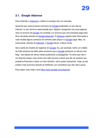 29
2.1. Google Adsense

Para entender o Adsense o melhor é começar com um exemplo.

Suponha que você já possui anúncios do Google publicados no seu site da
Internet, no seu domínio www.seusite.com. Alguém navegando nas suas páginas
clica no anúncio do Google (na verdade, é o anúncio que uma empresa paga para
tê-lo veiculado através do Google Adwords). O Adsense registra esta informação e
você recebe alguns centavos em dinheiro pelo clique e o Google paga. Mas, na
outra ponta, através do Adwords, o Google fatura, e fatura muito.

Isto é parte do modelo de negócios do Google. Eu, por exemplo, tenho um crédito
de 0,80 centavos de dólar pelos anúncios que o Google publicava no site do meu
blog. Isto depois de vários meses publicando a propaganda. Tá certo que não é
um blog de massa, mas contar com este recurso e achar que ele vai resolver seu
problema financeiro e fazer um bom dinheiro, acho quase impossível. Hoje, já não
publico mais anúncios através do AdSense, por considerar que não vale a pena.

Para saber mais visite o link https://www.google.com/adsense/
 