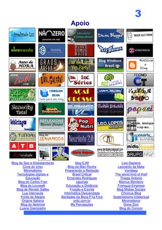3
                                   Apoio




Blog de Seo e Webstandards            blog EJM                 Liso-Sapiens
       Cova do Urso              Blog da Mari Rocha         Leonardo da Mata
        Minimalismo            Preparando a Redação              Vondeep
   Tecnologias digitais e           Brasil Critical        The worst kind of thief
         Educação               Ernandes Rodrigues            Thiago Antonio
    Blog do Carlos Fran                cajuinas              Marcus Monteiro
      Blog do Locoselli         Educação a Distância        Franquia Empresa
   Blog de Renato Salles          Fruição e Escrita         Blog Mídias Sociais
       Lua internauta         Informática Desvendada           Chronus Blog
      Fonte de Alegria       Berdades da Boca P’ra Fora   Sedentarismo Intelectual
       Origine Italiana              pribi.com.br               Minimalismo
      Blog do Netmind              My Percepções                 Dona Zion
     Luana Giampietro                                         Blog do Concon
 