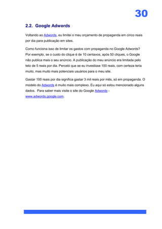 30
2.2. Google Adwords

Voltando ao Adwords, eu limitei o meu orçamento de propaganda em cinco reais
por dia para publicação em sites.

Como funciona isso de limitar os gastos com propaganda no Google Adwords?
Por exemplo, se o custo do clique é de 10 centavos, após 50 cliques, o Google
não publica mais o seu anúncio. A publicação do meu anúncio era limitada pelo
teto de 5 reais por dia. Percebi que se eu investisse 100 reais, com certeza teria
muito, mas muito mais potenciais usuários para o meu site.

Gastar 100 reais por dia significa gastar 3 mil reais por mês, só em propaganda. O
modelo do Adwords é muito mais complexo. Eu aqui só estou mencionado alguns
dados. Para saber mais visite o site do Google Adwords -
www.adwords.google.com.
 