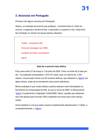 31
3. Anúncios em Português

Primeiro criei alguns anúncios em Português.

Abaixo, um exemplo de anúncio que publiquei. A primeira linha é o título do
anúncio, a segunda e terceira linhas, a descrição e a quarta é o link. Cada linha
tem limitação no número de toques (letras) utilizados:




       Twitter - compactar URL

       Envio de mensagem por SMS,

       contador de clicks, uso gratuito!

       digi.to



                         Este foi o anúncio mais efetivo.

Ficou ativo entre 27 de março e 7 de julho de 2009. Tinha um limite de 5 reais por
dia. Foi publicado (impressões) 1.018.167 vezes, teve um retorno de 2.251
cliques, e trouxe pelo menos uns 50 usuários efetivos, que utilizaram o “digi.to” por
algum tempo, antes de se bandearem para outros aplicativos.

Minha avaliação é que muitos destes usuários estavam mais interessados na
ferramenta de compactação de URL do que no envio de SMS. O diferencial do
“digi.to” é justamente a integração Twitter/SMS. Assim, aqueles que utilizavam
meu site apenas para encurtar URLs acabaram por trocar para outro serviço
similar.

Outra hipótese é a de que estes usuários simplesmente abandonaram o Twitter, e
conseqüentemente, o “digi.to”.
 