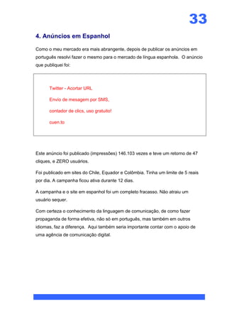33
4. Anúncios em Espanhol

Como o meu mercado era mais abrangente, depois de publicar os anúncios em
português resolvi fazer o mesmo para o mercado de língua espanhola. O anúncio
que publiquei foi:




       Twitter - Acortar URL

       Envío de mesagem por SMS,

       contador de clics, uso gratuito!

       cuen.to




Este anúncio foi publicado (impressões) 146.103 vezes e teve um retorno de 47
cliques, e ZERO usuários.

Foi publicado em sites do Chile, Equador e Colômbia. Tinha um limite de 5 reais
por dia. A campanha ficou ativa durante 12 dias.

A campanha e o site em espanhol foi um completo fracasso. Não atraiu um
usuário sequer.

Com certeza o conhecimento da linguagem de comunicação, de como fazer
propaganda de forma efetiva, não só em português, mas também em outros
idiomas, faz a diferença. Aqui também seria importante contar com o apoio de
uma agência de comunicação digital.
 