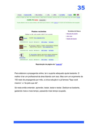 35




                         Reprodução da página do “cuen.to”




Para elaborar a propaganda online, ter o suporte adequado ajuda bastante. O
melhor é ter um profissional da área lidando com isso. Mas com um orçamento de
150 reais de propaganda por mês, a única solução é o já famoso "faça você
mesmo”, e “do jeito que dá".

Só resta então entender, aprender, testar, testar e testar. Dedicar-se bastante,
gastando mais e mais tempo, passando mais tempo ocupado.
 