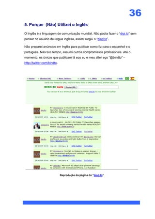 36
5. Porque (Não) Utilizei o Inglês

O Inglês é a linguagem de comunicação mundial. Não podia fazer o “digi.to” sem
pensar no usuário de língua inglesa, assim surgiu o “bind.to”.

Não preparei anúncios em Inglês para publicar como fiz para o espanhol e o
português. Não tive tempo, assumi outros compromissos profissionais. Até o
momento, os únicos que publicam lá sou eu e meu alter ego “@bindto” –
http://twitter.com/bindto.




                             Reprodução da página do “bind.to“
 
