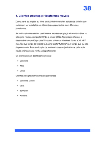 38
1. Clientes Desktop e Plataformas móveis

Como parte do projeto, eu tinha idealizado desenvolver aplicativos clientes que
pudessem ser instalados em diferentes equipamentos e em diferentes
plataformas.

As funcionalidades seriam basicamente as mesmas que já estão disponíveis no
site como retuitar, compactar URLs e enviar SMSs. Na verdade cheguei a
desenvolver um protótipo para Windows, utilizando Windows Forms e VB.NET
mas não tive tempo de finalizá-lo. É uma tarefa "full time" com tempo que eu não
disponho mais. Tudo em função de muitas mudanças (inclusive de país) e de
novas prioridades da minha vida profissional.

Os clientes seriam desktops/notebooks:

  Windows

  Mac

  Linux

Clientes para plataformas móveis (celulares):

  Windows Mobile

  Java

  Symbian

  Android
 