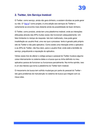 39
2. Twitter, Um Serviço Instável

O Twitter, como serviço, ainda não gera dinheiro, e existem dúvidas se pode gerar
ou não. O "digi.to" como projeto, é uma adição aos serviços do Twitter e
certamente se encontra mais distante ainda da possibilidade de fazer dinheiro.

O Twitter, como produto, ainda tem uma plataforma instável, onde as interações
efetuadas através das APIs muitas vezes não funcionam adequadamente. Um
fator limitante é o tempo de resposta. Isto tem melhorado, mas pode gerar
insatisfação ao usuário final, uma vez que o processo lento é gerado pelo próprio
site do Twitter e não pelo aplicativo. Como existe uma interação entre o aplicativo
e as APIs do Twitter, não fica claro, para o usuário final, onde está a lentidão do
serviço, prejudicando a reputação do aplicativo.

Várias vezes tive de alterar o código porque o pessoal do Twitter mudava alguma
coisa internamente no sistema deles e a busca que eu tinha definido no meu
aplicativo parava de funcionar ou funcionava parcialmente. Na minha opinião, isso
é um dos fatores que torna a plataforma do Twitter bem instável.

O mecanismo de busca tem sofrido mudanças por parte do pessoal do Twitter -
isto gera problemas de manutenção no sistema de busca que integrei com os
meus sites.
 