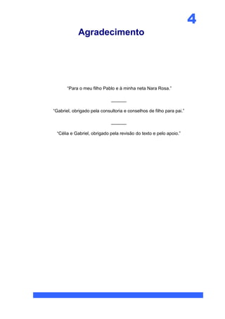 4
            Agradecimento




       “Para o meu filho Pablo e à minha neta Nara Rosa.”

                             ______

“Gabriel, obrigado pela consultoria e conselhos de filho para pai.”

                             ______

 “Célia e Gabriel, obrigado pela revisão do texto e pelo apoio.”
 