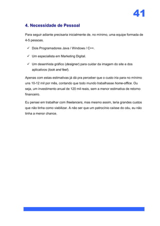 41
4. Necessidade de Pessoal

Para seguir adiante precisaria inicialmente de, no mínimo, uma equipe formada de
4-5 pessoas.

  Dois Programadores Java / Windows / C++.

  Um especialista em Marketing Digital.

  Um desenhista gráfico (designer) para cuidar da imagem do site e dos
     aplicativos (look and feel).

Apenas com estas estimativas já dá pra perceber que o custo iria para no mínimo
uns 10-12 mil por mês, contando que todo mundo trabalhasse home-office. Ou
seja, um investimento anual de 120 mil reais, sem a menor estimativa de retorno
financeiro.

Eu pensei em trabalhar com freelancers, mas mesmo assim, teria grandes custos
que não tinha como viabilizar. A não ser que um patrocínio caísse do céu, eu não
tinha a menor chance.
 