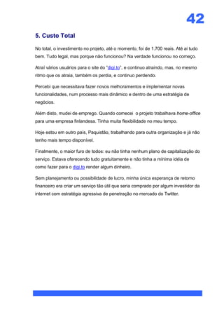 42
5. Custo Total

No total, o investimento no projeto, até o momento, foi de 1.700 reais. Até ai tudo
bem. Tudo legal, mas porque não funcionou? Na verdade funcionou no começo.

Atraí vários usuários para o site do ”digi.to”, e continuo atraindo, mas, no mesmo
ritmo que os atraia, também os perdia, e continuo perdendo.

Percebi que necessitava fazer novos melhoramentos e implementar novas
funcionalidades, num processo mais dinâmico e dentro de uma estratégia de
negócios.

Além disto, mudei de emprego. Quando comecei o projeto trabalhava home-office
para uma empresa finlandesa. Tinha muita flexibilidade no meu tempo.

Hoje estou em outro país, Paquistão, trabalhando para outra organização e já não
tenho mais tempo disponível.

Finalmente, o maior furo de todos: eu não tinha nenhum plano de capitalização do
serviço. Estava oferecendo tudo gratuitamente e não tinha a mínima idéia de
como fazer para o digi.to render algum dinheiro.

Sem planejamento ou possibilidade de lucro, minha única esperança de retorno
financeiro era criar um serviço tão útil que seria comprado por algum investidor da
internet com estratégia agressiva de penetração no mercado do Twitter.
 